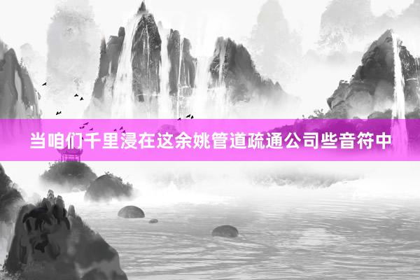 当咱们千里浸在这余姚管道疏通公司些音符中